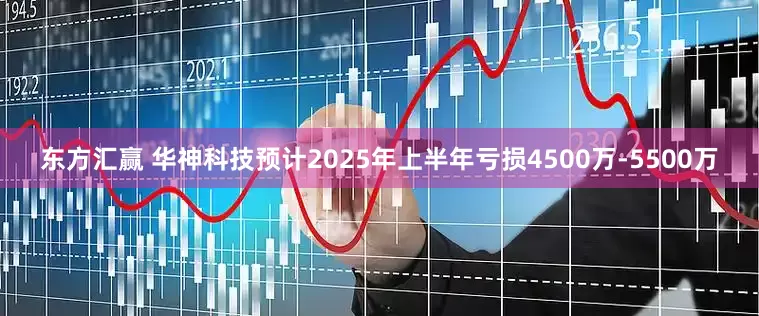 东方汇赢 华神科技预计2025年上半年亏损4500万-5500万