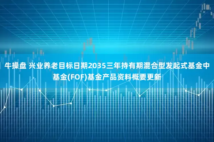 牛操盘 兴业养老目标日期2035三年持有期混合型发起式基金中基金(FOF)基金产品资料概要更新