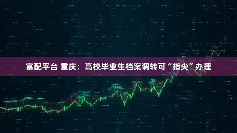 富配平台 重庆：高校毕业生档案调转可“指尖”办理