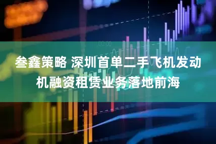 叁鑫策略 深圳首单二手飞机发动机融资租赁业务落地前海
