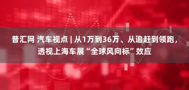 普汇网 汽车视点 | 从1万到36万、从追赶到领跑，透视上海车展“全球风向标”效应