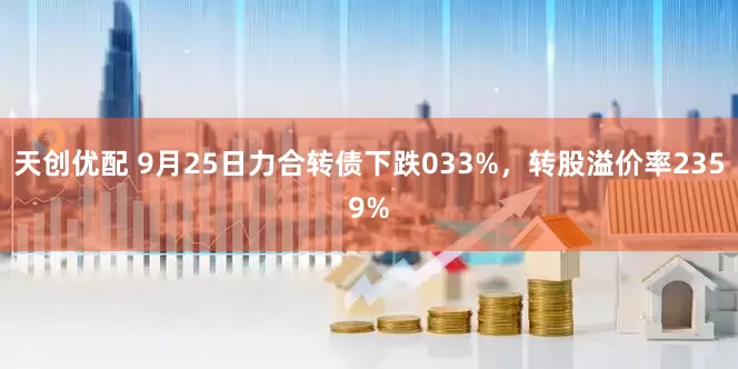 天创优配 9月25日力合转债下跌033%，转股溢价率2359%
