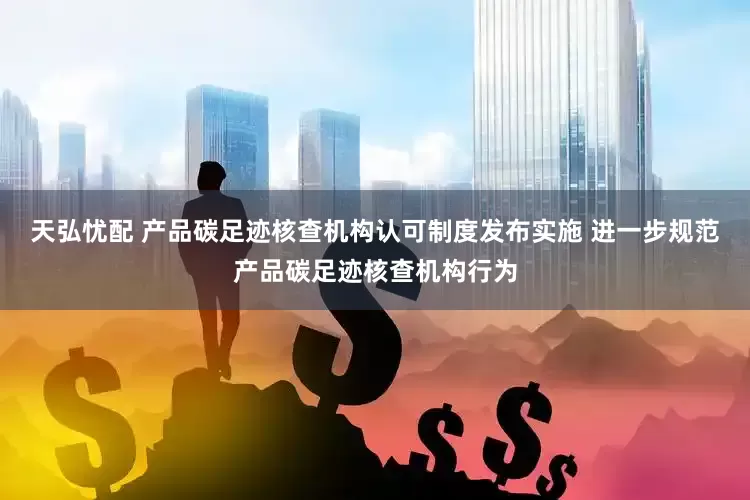 天弘忧配 产品碳足迹核查机构认可制度发布实施 进一步规范产品碳足迹核查机构行为